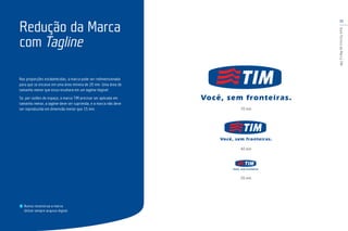 11
GuiaTécnicodaMarcaTIM
Nas proporções estabelecidas, a marca pode ser redimensionada
para que se encaixe em uma área mínima de 20 mm. Uma área de
tamanho menor que essa resultará em um tagline ilegível.
Se, por razões de espaço, a marca TIM precisar ser aplicada em
tamanho menor, a tagline deve ser suprimida, e a marca não deve
ser reproduzida em dimensão menor que 15 mm.
Redução da Marca
com Tagline
70 mm
40 mm
20 mm
Nunca reconstrua a marca.
Utilize sempre arquivo digital.
 