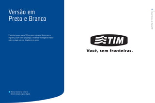 13
GuiaTécnicodaMarcaTIM
É possível usar a marca TIM em preto e branco. Neste caso, o
trigrama, assim como o logotipo, é revertido em negativo branco
sobre o shape com cor. A tagline é em preto.
Nunca reconstrua a marca.
Utilize sempre arquivo digital.
Versão em
Preto e Branco
 