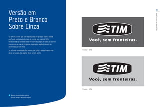 15
GuiaTécnicodaMarcaTIM
Se a marca tiver que ser reproduzida em preto e branco sobre
um fundo sombreado (escala de cinza), em mais de 50%,
necessitará da borda branca em volta do shape, e todos os outros
elementos da marca (trigrama, logotipo e tagline) devem ser
revertidos para branco.
Se o fundo sombreado for menor que 50%, a borda branca não
deve ser usada e a tagline deve ser em preto.
Nunca reconstrua a marca.
Utilize sempre arquivo digital.
Versão em
Preto e Branco
Sobre Cinza
Fundo > 50%
Fundo < 50%
 