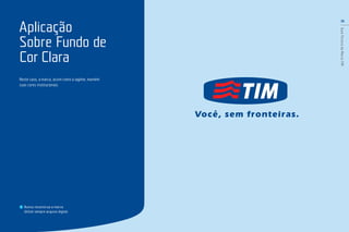 16
GuiaTécnicodaMarcaTIM
Neste caso, a marca, assim como a tagline, mantém
suas cores institucionais.
Aplicação
Sobre Fundo de
Cor Clara
Nunca reconstrua a marca.
Utilize sempre arquivo digital.
 