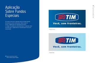 18
GuiaTécnicodaMarcaTIM
Aplicação
Sobre Fundos
Especiais
Nunca reconstrua a marca.
Utilize sempre arquivo digital.
Fundo Escuro
Fundo Claro
Se a marca tiver que ser aplicada sobre um fundo especial,
ela manterá as cores institucionais. Onde o fundo for
escuro, a tagline deve ser reproduzida em branco,
e o shape, circundado por uma borda branca. Se aplicado sobre
um fundo claro, a tagline deve ser reproduzida em azul (a cor
institucional).
 