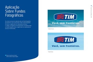 19
GuiaTécnicodaMarcaTIM
Se a marca tiver que ser aplicada sobre um fundo fotográfico,
ela manterá as cores institucionais. Onde o fundo fotográfico
for escuro, a tagline deve ser reproduzida em branco,
e o shape, circundado por uma borda branca. Se aplicado sobre
um fundo fotográfico claro, a tagline deve ser reproduzida em
azul (a cor institucional).
Aplicação
Sobre Fundos
Fotográficos
Nunca reconstrua a marca.
Utilize sempre arquivo digital.
Fundo Escuro
Fundo Claro
 