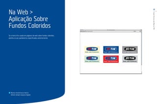 23
GuiaTécnicodaMarcaTIM
Se a marca for usada em páginas da web sobre fundos coloridos,
atenha-se aos parâmetros especificados anteriormente.
Na Web >
Aplicação Sobre
Fundos Coloridos
Nunca reconstrua a marca.
Utilize sempre arquivo digital.
 