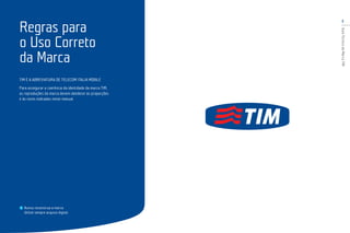 3
GuiaTécnicodaMarcaTIM
TIM É A ABREVIATURA DE TELECOM ITALIA MOBILE
Para assegurar a coerência da identidade da marca TIM,
as reproduções da marca devem obedecer às proporções
e às cores indicadas neste manual.
Nunca reconstrua a marca.
Utilize sempre arquivo digital.
Regras para
o Uso Correto
da Marca
 
