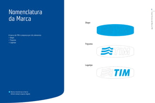 4
GuiaTécnicodaMarcaTIM
A marca da TIM é composta por três elementos:
> Shape
> Trigrama
> Logotipo
Nunca reconstrua a marca.
Utilize sempre arquivo digital.
Nomenclatura
da Marca Shape
Trigrama
Logotipo
 