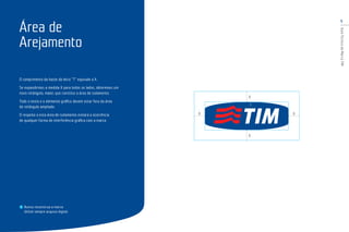 5
GuiaTécnicodaMarcaTIM
O comprimento da haste da letra “T” equivale a X.
Se expandirmos a medida X para todos os lados, obteremos um
novo retângulo, maior, que constitui a área de isolamento.
Todo o texto e o elemento gráﬁco devem estar fora da área
do retângulo ampliado.
O respeito a esta área de isolamento evitará a ocorrência
de qualquer forma de interferência gráﬁca com a marca.
Nunca reconstrua a marca.
Utilize sempre arquivo digital.
Área de
Arejamento
X
X
XX
X
 