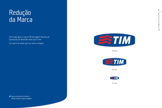 6
GuiaTécnicodaMarcaTIM
Como regra geral, a marca TIM sem tagline não deve ser
reproduzida em dimensão menor que 15 mm.
Se a marca for menor que isso, torna-se ilegível.
Redução
da Marca
70 mm
40 mm
15 mm
Nunca reconstrua a marca.
Utilize sempre arquivo digital.
 