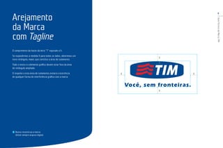 9
GuiaTécnicodaMarcaTIM
O comprimento da haste da letra “T” equivale a X.
Se expandirmos a medida X para todos os lados, obteremos um
novo retângulo, maior, que constitui a área de isolamento.
Todo o texto e o elemento gráﬁco devem estar fora da área
do retângulo ampliado.
O respeito a esta área de isolamento evitará a ocorrência
de qualquer forma de interferência gráﬁca com a marca.
Nunca reconstrua a marca.
Utilize sempre arquivo digital.
Arejamento
da Marca
com Tagline
X
X
XX
X
 