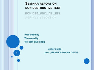 SEMINAR REPORT ON
NON DESTRUCTIVE TEST
Presented by
Timmareddy
VIII sem civil engg
under guide
prof ; RENUKASWAMY GAVAI1
 