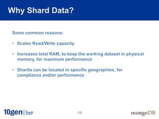 Why Shard Data?

Some common reasons:

• Scales Read/Write capacity

• Increases total RAM, to keep the working dataset in physical
  memory, for maximum performance

• Shards can be located in specific geographies, for
  compliance and/or performance




                               19
 
