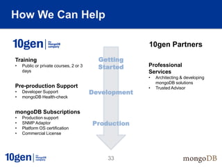 How We Can Help

    Resource
                                                       10gen Partners

Training                                   Getting
•    Public or private courses, 2 or 3     Started     Professional
     days                                              Services
                                                       •   Architecting & developing
                                                           mongoDB solutions
Pre-production Support                                 •   Trusted Advisor
•    Developer Support                   Development
•    mongoDB Health-check


mongoDB Subscriptions
•    Production support
•    SNMP Adaptor                        Production
•    Platform OS certification
•    Commercial License




                                             33
 