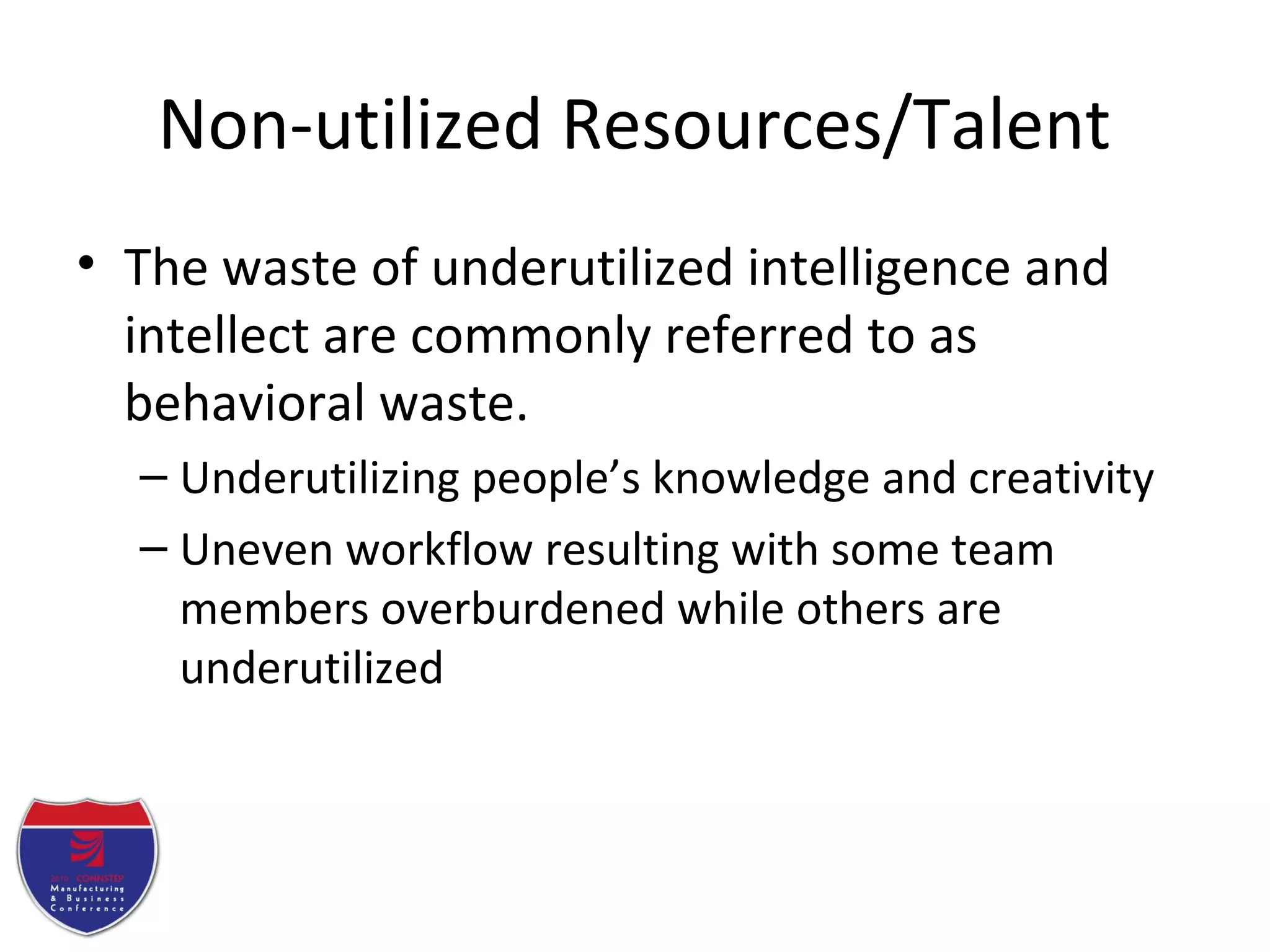 Non-utilized Resources/Talent
• The waste of underutilized intelligence and
intellect are commonly referred to as
behavioral waste.
– Underutilizing people’s knowledge and creativity
– Uneven workflow resulting with some team
members overburdened while others are
underutilized
 