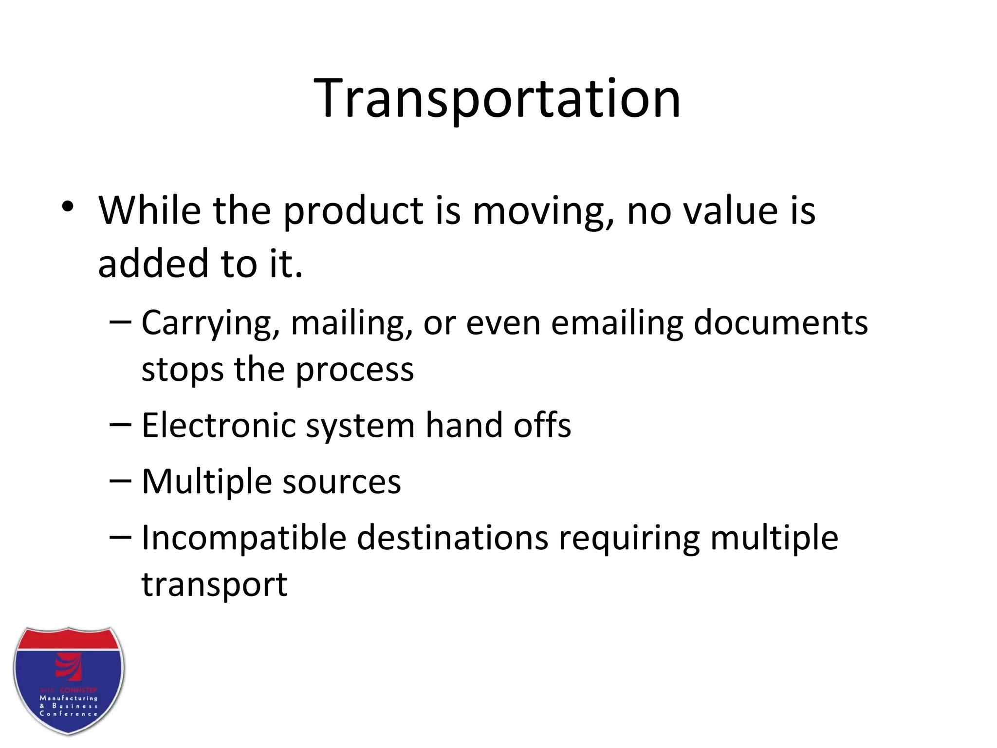 Transportation
• While the product is moving, no value is
added to it.
– Carrying, mailing, or even emailing documents
stops the process
– Electronic system hand offs
– Multiple sources
– Incompatible destinations requiring multiple
transport
 