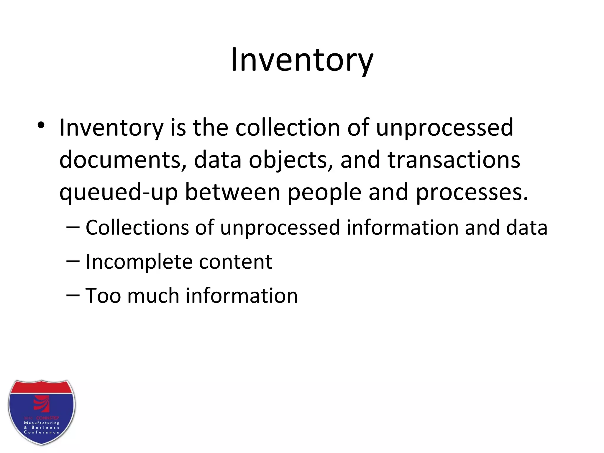 Inventory
• Inventory is the collection of unprocessed
documents, data objects, and transactions
queued-up between people and processes.
– Collections of unprocessed information and data
– Incomplete content
– Too much information
 