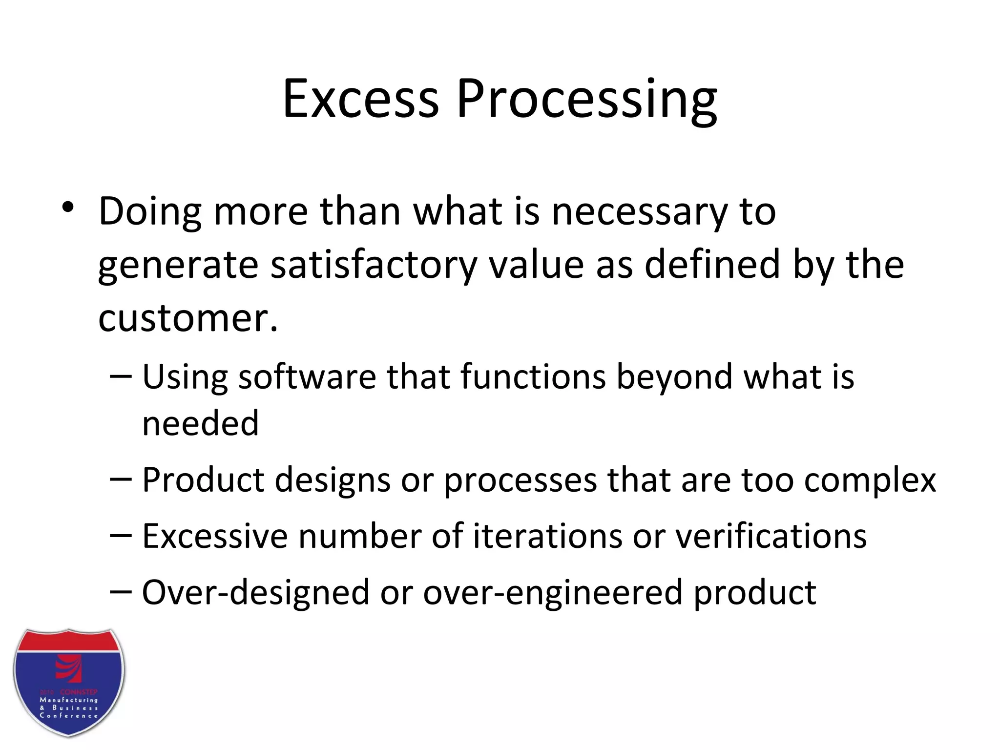 Excess Processing
• Doing more than what is necessary to
generate satisfactory value as defined by the
customer.
– Using software that functions beyond what is
needed
– Product designs or processes that are too complex
– Excessive number of iterations or verifications
– Over-designed or over-engineered product
 