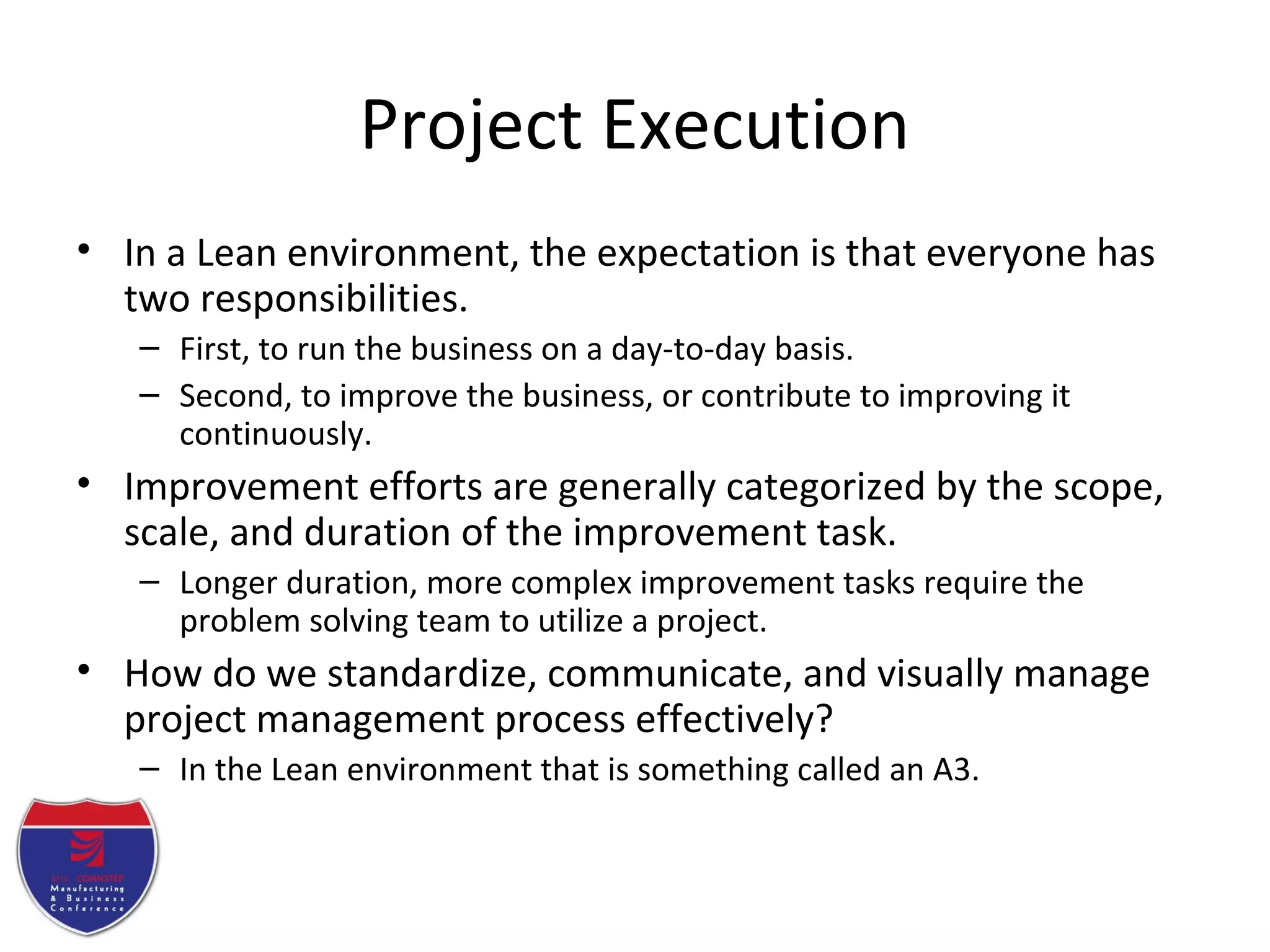 Project Execution
• In a Lean environment, the expectation is that everyone has
two responsibilities.
– First, to run the business on a day-to-day basis.
– Second, to improve the business, or contribute to improving it
continuously.
• Improvement efforts are generally categorized by the scope,
scale, and duration of the improvement task.
– Longer duration, more complex improvement tasks require the
problem solving team to utilize a project.
• How do we standardize, communicate, and visually manage
project management process effectively?
– In the Lean environment that is something called an A3.
 