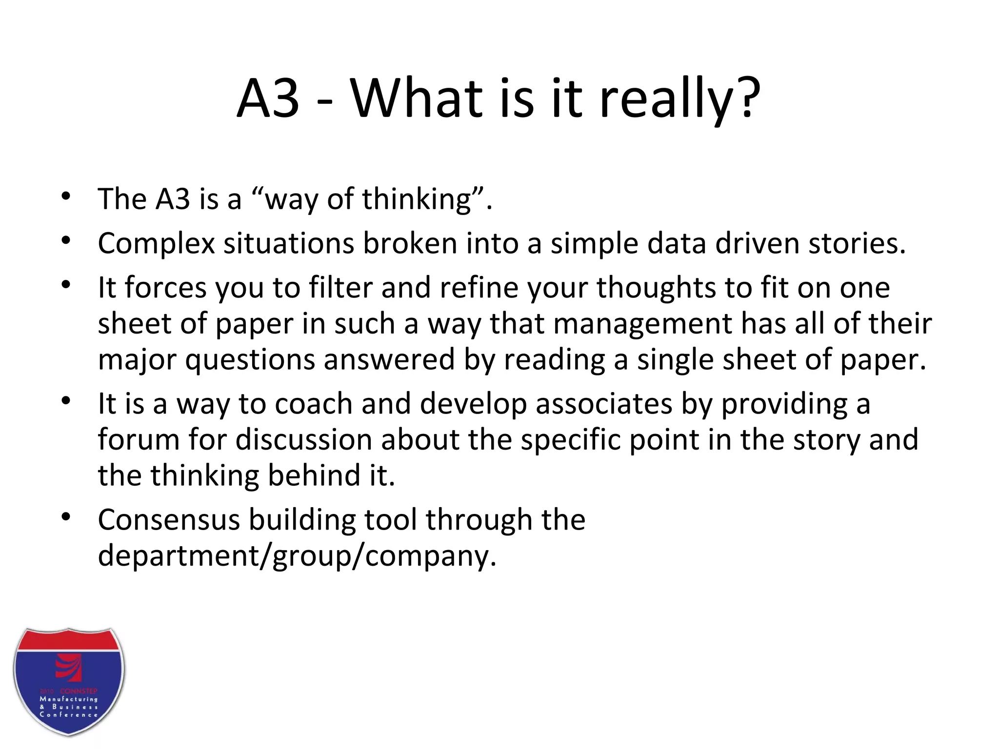 A3 - What is it really?
• The A3 is a “way of thinking”.
• Complex situations broken into a simple data driven stories.
• It forces you to filter and refine your thoughts to fit on one
sheet of paper in such a way that management has all of their
major questions answered by reading a single sheet of paper.
• It is a way to coach and develop associates by providing a
forum for discussion about the specific point in the story and
the thinking behind it.
• Consensus building tool through the
department/group/company.
 