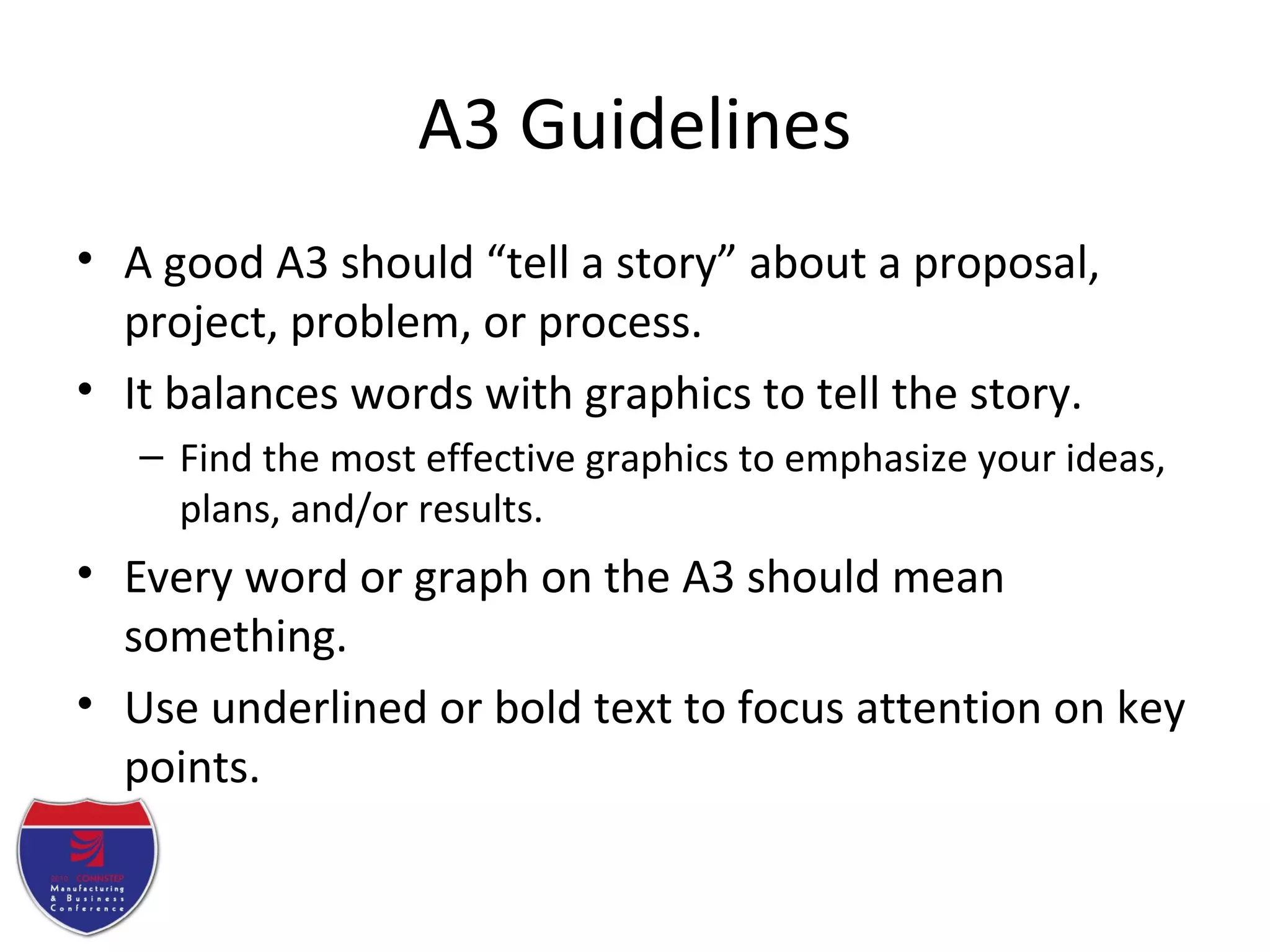A3 Guidelines
• A good A3 should “tell a story” about a proposal,
project, problem, or process.
• It balances words with graphics to tell the story.
– Find the most effective graphics to emphasize your ideas,
plans, and/or results.
• Every word or graph on the A3 should mean
something.
• Use underlined or bold text to focus attention on key
points.
 