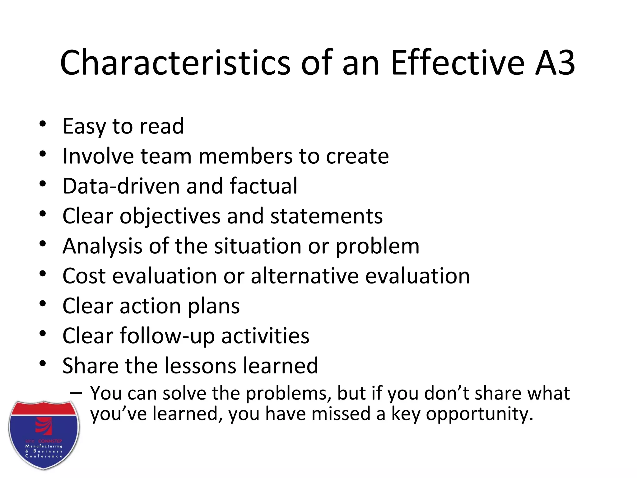 Characteristics of an Effective A3
• Easy to read
• Involve team members to create
• Data-driven and factual
• Clear objectives and statements
• Analysis of the situation or problem
• Cost evaluation or alternative evaluation
• Clear action plans
• Clear follow-up activities
• Share the lessons learned
– You can solve the problems, but if you don’t share what
you’ve learned, you have missed a key opportunity.
 