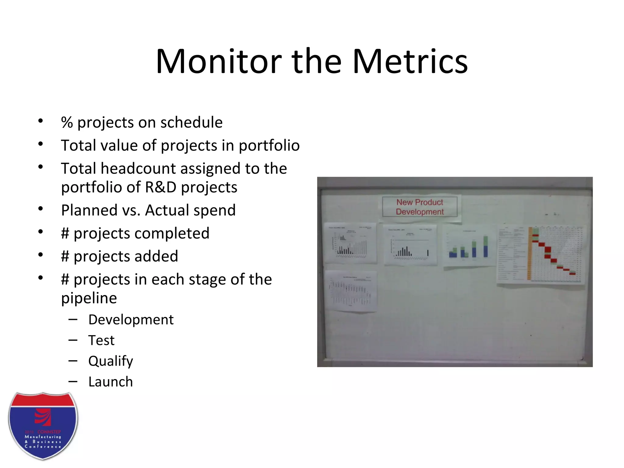 Monitor the Metrics
• % projects on schedule
• Total value of projects in portfolio
• Total headcount assigned to the
portfolio of R&D projects
• Planned vs. Actual spend
• # projects completed
• # projects added
• # projects in each stage of the
pipeline
– Development
– Test
– Qualify
– Launch
 