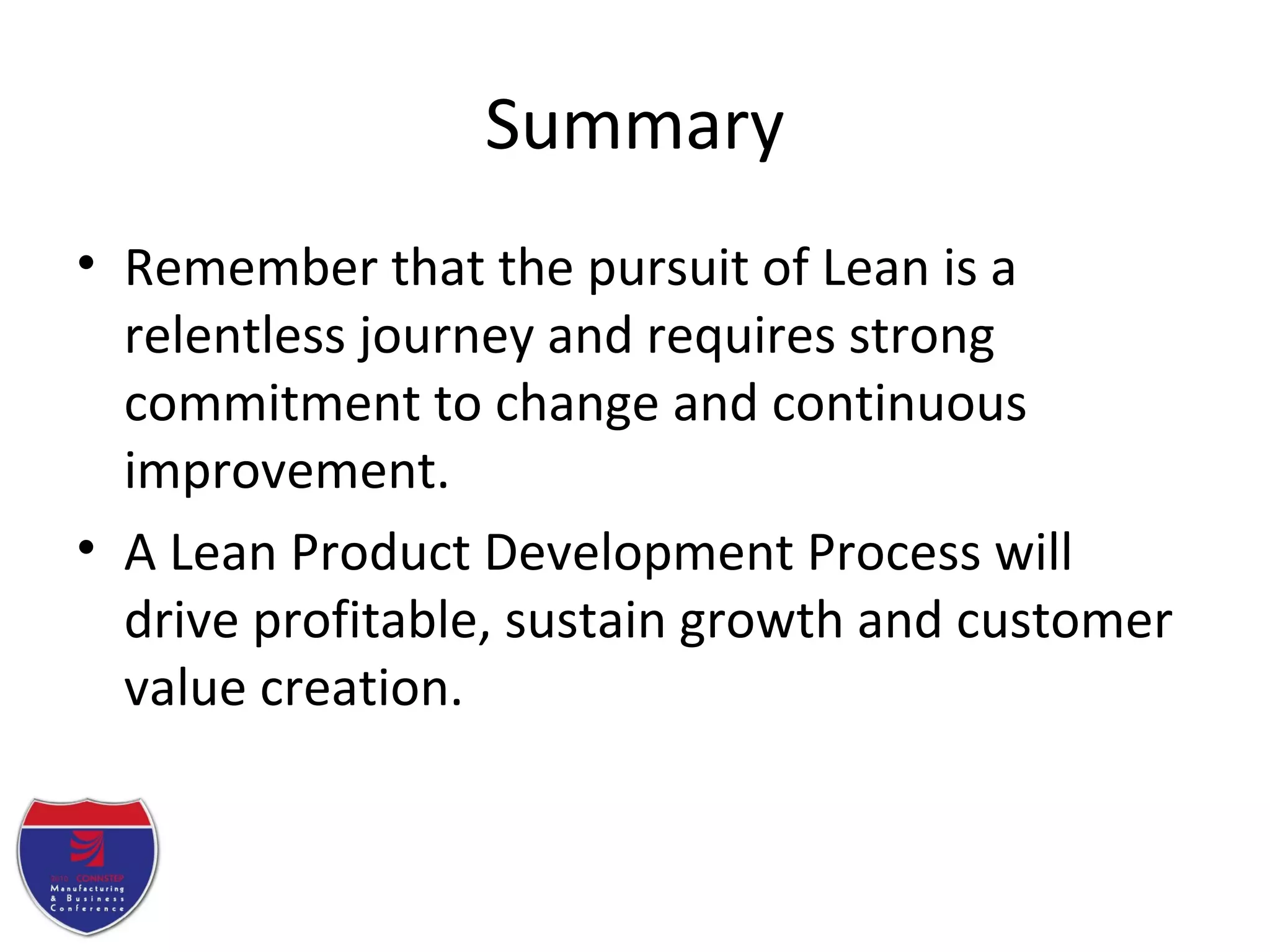 Summary
• Remember that the pursuit of Lean is a
relentless journey and requires strong
commitment to change and continuous
improvement.
• A Lean Product Development Process will
drive profitable, sustain growth and customer
value creation.
 