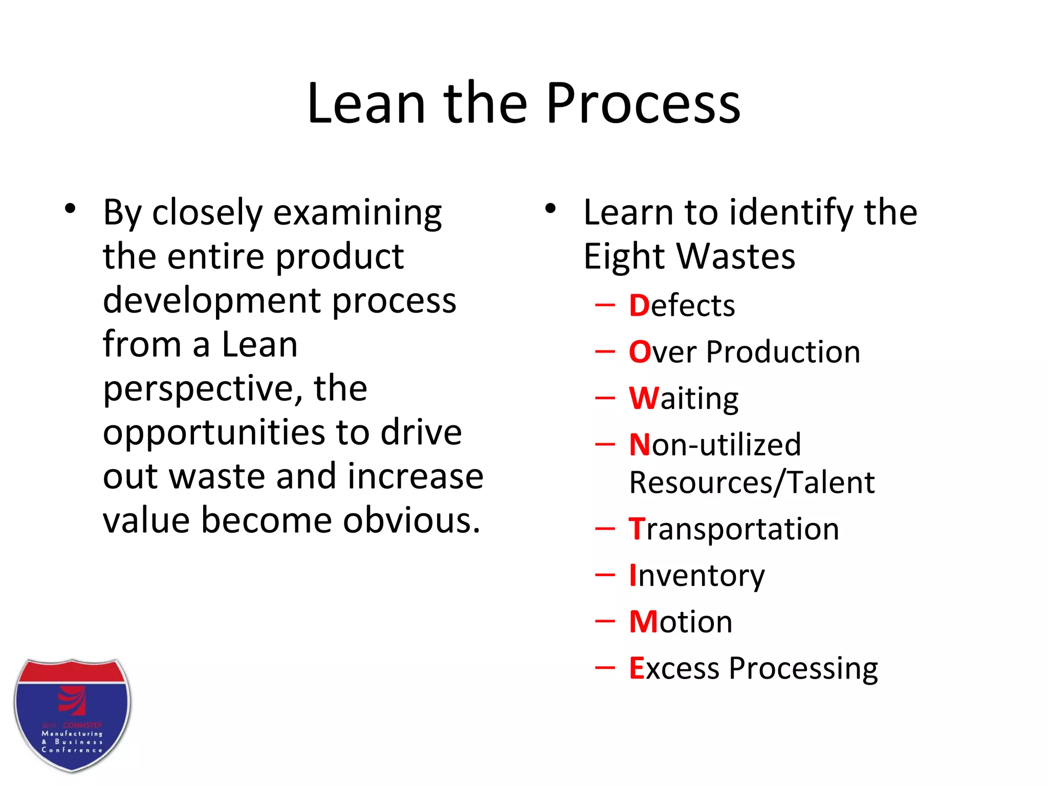 Lean the Process
• By closely examining
the entire product
development process
from a Lean
perspective, the
opportunities to drive
out waste and increase
value become obvious.
• Learn to identify the
Eight Wastes
– Defects
– Over Production
– Waiting
– Non-utilized
Resources/Talent
– Transportation
– Inventory
– Motion
– Excess Processing
 