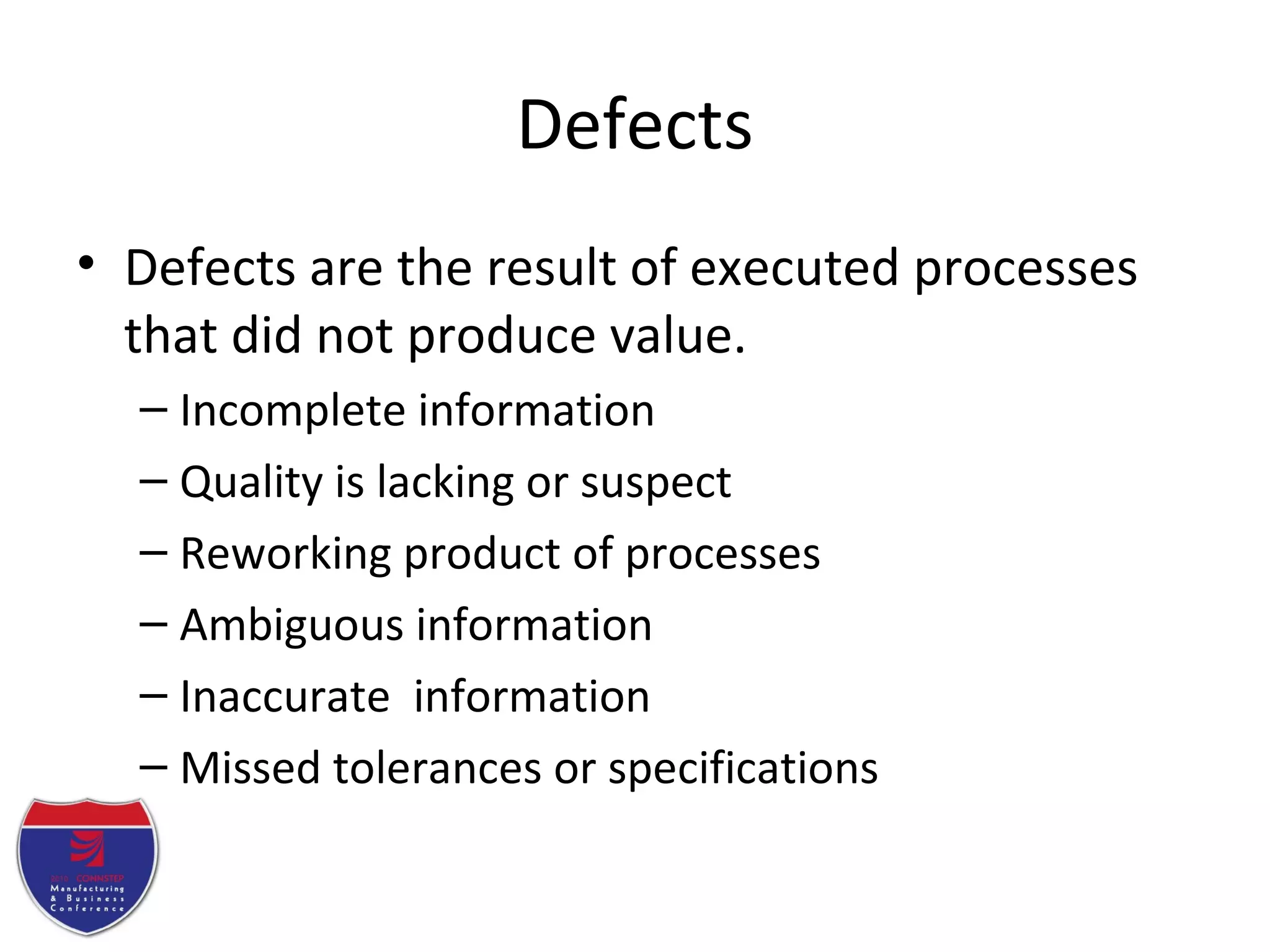 Defects
• Defects are the result of executed processes
that did not produce value.
– Incomplete information
– Quality is lacking or suspect
– Reworking product of processes
– Ambiguous information
– Inaccurate information
– Missed tolerances or specifications
 