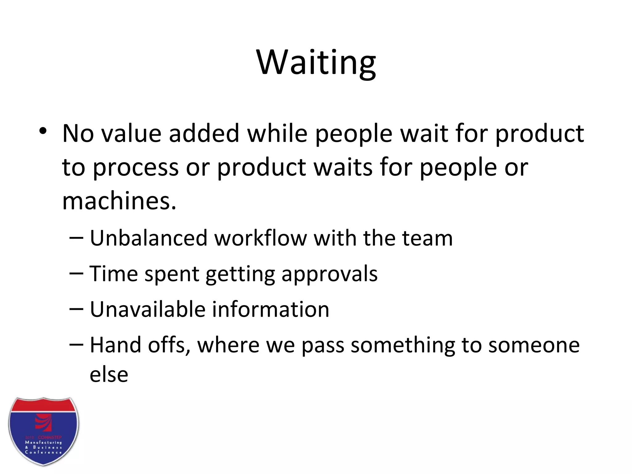 Waiting
• No value added while people wait for product
to process or product waits for people or
machines.
– Unbalanced workflow with the team
– Time spent getting approvals
– Unavailable information
– Hand offs, where we pass something to someone
else
 