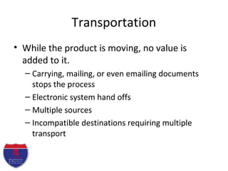 Transportation
• While the product is moving, no value is
added to it.
– Carrying, mailing, or even emailing documents
stops the process
– Electronic system hand offs
– Multiple sources
– Incompatible destinations requiring multiple
transport
 
