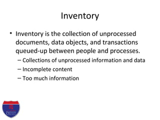 Inventory
• Inventory is the collection of unprocessed
documents, data objects, and transactions
queued-up between people and processes.
– Collections of unprocessed information and data
– Incomplete content
– Too much information
 