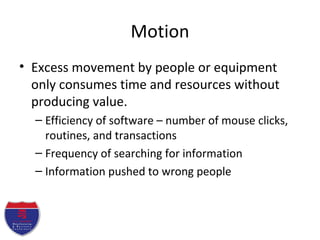 Motion
• Excess movement by people or equipment
only consumes time and resources without
producing value.
– Efficiency of software – number of mouse clicks,
routines, and transactions
– Frequency of searching for information
– Information pushed to wrong people
 