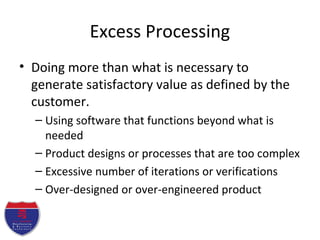 Excess Processing
• Doing more than what is necessary to
generate satisfactory value as defined by the
customer.
– Using software that functions beyond what is
needed
– Product designs or processes that are too complex
– Excessive number of iterations or verifications
– Over-designed or over-engineered product
 