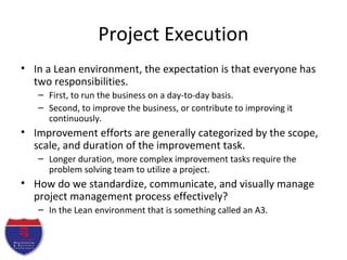 Project Execution
• In a Lean environment, the expectation is that everyone has
two responsibilities.
– First, to run the business on a day-to-day basis.
– Second, to improve the business, or contribute to improving it
continuously.
• Improvement efforts are generally categorized by the scope,
scale, and duration of the improvement task.
– Longer duration, more complex improvement tasks require the
problem solving team to utilize a project.
• How do we standardize, communicate, and visually manage
project management process effectively?
– In the Lean environment that is something called an A3.
 