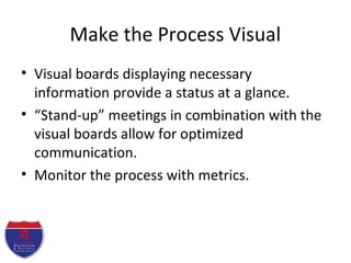 Make the Process Visual
• Visual boards displaying necessary
information provide a status at a glance.
• “Stand-up” meetings in combination with the
visual boards allow for optimized
communication.
• Monitor the process with metrics.
 