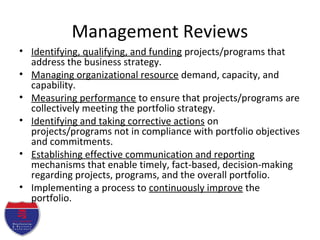 Management Reviews
• Identifying, qualifying, and funding projects/programs that
address the business strategy.
• Managing organizational resource demand, capacity, and
capability.
• Measuring performance to ensure that projects/programs are
collectively meeting the portfolio strategy.
• Identifying and taking corrective actions on
projects/programs not in compliance with portfolio objectives
and commitments.
• Establishing effective communication and reporting
mechanisms that enable timely, fact-based, decision-making
regarding projects, programs, and the overall portfolio.
• Implementing a process to continuously improve the
portfolio.
 