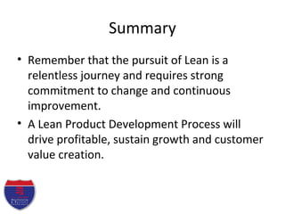 Summary
• Remember that the pursuit of Lean is a
relentless journey and requires strong
commitment to change and continuous
improvement.
• A Lean Product Development Process will
drive profitable, sustain growth and customer
value creation.
 