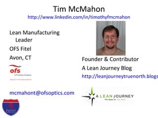 Tim McMahon
http://www.linkedin.com/in/timothyfmcmahon
Lean Manufacturing
Leader
OFS Fitel
Avon, CT
mcmahont@ofsoptics.com
Founder & Contributor
A Lean Journey Blog
http://leanjourneytruenorth.blogs
 