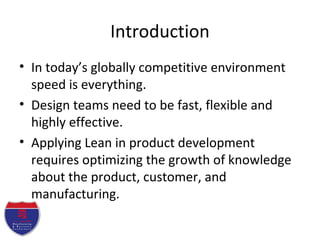 Introduction
• In today’s globally competitive environment
speed is everything.
• Design teams need to be fast, flexible and
highly effective.
• Applying Lean in product development
requires optimizing the growth of knowledge
about the product, customer, and
manufacturing.
 