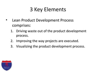 3 Key Elements
• Lean Product Development Process
comprises:
1. Driving waste out of the product development
process.
2. Improving the way projects are executed.
3. Visualizing the product development process.
 