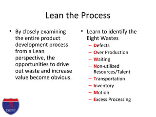 Lean the Process
• By closely examining
the entire product
development process
from a Lean
perspective, the
opportunities to drive
out waste and increase
value become obvious.
• Learn to identify the
Eight Wastes
– Defects
– Over Production
– Waiting
– Non-utilized
Resources/Talent
– Transportation
– Inventory
– Motion
– Excess Processing
 