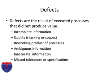 Defects
• Defects are the result of executed processes
that did not produce value.
– Incomplete information
– Quality is lacking or suspect
– Reworking product of processes
– Ambiguous information
– Inaccurate information
– Missed tolerances or specifications
 