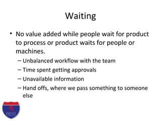 Waiting
• No value added while people wait for product
to process or product waits for people or
machines.
– Unbalanced workflow with the team
– Time spent getting approvals
– Unavailable information
– Hand offs, where we pass something to someone
else
 