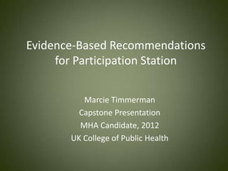 Evidence-Based Recommendations
     for Participation Station


          Marcie Timmerman
         Capstone Presentation
         MHA Candidate, 2012
       UK College of Public Health
 