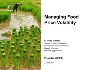 Managing Food Price Volatility,[object Object],C. Peter Timmer,[object Object],Thomas D. Cabot Professor of ,[object Object],Development Studies, Emeritus,[object Object],Harvard University,[object Object],ptimmer63@gmail.com,[object Object],Presented at IFPRI,[object Object],June 14, 2011,[object Object],Image: SuraNualpradid,[object Object]