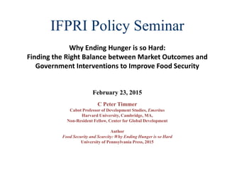 IFPRI Policy Seminar
Why Ending Hunger is so Hard:
Finding the Right Balance between Market Outcomes and
Government Interventions to Improve Food Security
February 23, 2015
C Peter Timmer
Cabot Professor of Development Studies, Emeritus
Harvard University, Cambridge, MA,
Non-Resident Fellow, Center for Global Development
Author
Food Security and Scarcity: Why Ending Hunger is so Hard
University of Pennsylvania Press, 2015
 