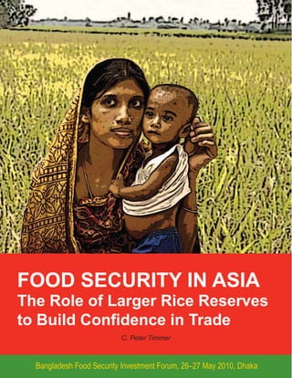 FOOD SECURITY IN ASIA
The Role of Larger Rice Reserves
to Build Confidence in Trade
                          C. Peter Timmer



  Bangladesh Food Security Investment Forum, 26–27 May 2010, Dhaka
 
