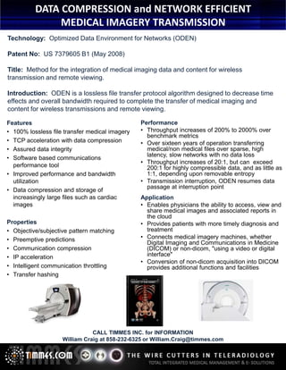 DATA COMPRESSION Communications
“SMART VIEW” by Talon and NETWORK EFFICIENT
SERVER FARM DATA COMPRESSION TECHNOLOGY
MEDICAL IMAGERY TRANSMISSION
50% SPACE SAVINGS - LOSSLESS

Technology: Optimized Data Environment for Networks (ODEN)
Patent No: US 7379605 B1 (May 2008)
Title: Method for the integration of medical imaging data and content for wireless
transmission and remote viewing.
Introduction: ODEN is a lossless file transfer protocol algorithm designed to decrease time
effects and overall bandwidth required to complete the transfer of medical imaging and
content for wireless transmissions and remote viewing.
Features
• 100% lossless file transfer medical imagery
• TCP acceleration with data compression
• Assured data integrity
• Software based communications
performance tool
• Improved performance and bandwidth
utilization
• Data compression and storage of
increasingly large files such as cardiac
images
Properties
• Objective/subjective pattern matching
• Preemptive predictions
• Communication compression
• IP acceleration
• Intelligent communication throttling
• Transfer hashing

Performance
• Throughput increases of 200% to 2000% over
benchmark metrics
• Over sixteen years of operation transferring
medical/non medical files over sparse, high
latency, slow networks with no data loss
• Throughput increases of 20:1, but can exceed
200:1 for highly compressible data, and as little as
1:1, depending upon removable entropy
• Transmission interruption, ODEN resumes data
passage at interruption point
Application
• Enables physicians the ability to access, view and
share medical images and associated reports in
the cloud
• Provides patients with more timely diagnosis and
treatment
• Connects medical imagery machines, whether
Digital Imaging and Communications in Medicine
(DICOM) or non-dicom, "using a video or digital
interface"
• Conversion of non-dicom acquisition into DICOM
provides additional functions and facilities

CALL TIMMES INC. for INFORMATION
William Craig at 858-232-6325 or William.Craig@timmes.com

 