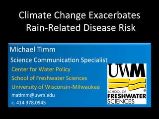 Climate	
  Change	
  Exacerbates	
  
	
  Rain-­‐Related	
  Disease	
  Risk	
  
Michael	
  Timm	
  
Science	
  Communica<on	
  Specialist	
  
Center	
  for	
  Water	
  Policy	
  
School	
  of	
  Freshwater	
  Sciences	
  
University	
  of	
  Wisconsin-­‐Milwaukee	
  
ma<mm@uwm.edu	
  
c.	
  414.378.0945	
  

 
