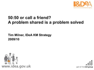 50:50 or call a friend?  A problem shared is a problem solved  Tim Milner, IDeA KM Strategy 2009/10 