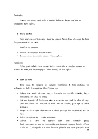 11 
Resultados: 
Amostra com textura macia onde foi possível facilmente formar uma bola ao 
umedecê-la. Terra argilosa. 
2 Queda da Bola 
Fazer uma bola com "terra seca + água" de cerca de 3cm e deixar a bola cair da altura 
de aproximadamente um metro. 
Identificar se a amostra: 
 Esfarelar ou desagregar -> terra arenosa; 
 Espalhar menos e com maior coesão -> terra argilosa. 
Resultados: 
Após a queda da bola, ela se manteve inteira, ou seja, não se esfarelou, somente se 
achatou um pouco, mas não desagregou. Indica presença de terra argilosa. 
3 Teste do vidro 
Teste capaz de diferenciar os elementos constituintes da terra analisando os 
sedimentos no fundo de um pote de vidro. Consiste em: 
 Colocar uma porção de terra, seca, e destorrada, em um vidro cilíndrico, liso e 
transparente, até 1/3 de sua altura; 
 Adicionar água até 2/3 da altura do vidro, e acrescentar uma pitada de sal (o sal reage 
como defloculante das partículas de terra, mas em excesso, pode agir de forma 
contrária); 
 Tampar o vidro e agitar vigorosamente a mistura para que haja dispersão do solo na 
água; 
 Deixar em repouso por 1h e agitar novamente; 
 Colocar o vidro em repouso sobre uma superfície plana; 
Cada componente decanta em tempos diferentes formando camadas distintas visíveis 
a olho nu. O pedregulho e a areia decantam primeiro por serem partículas mais 
 